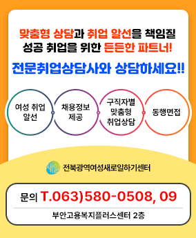 경력 단절 여성 맞춤형 상담과 취업 알선을 책임질
성공 취업을 위한 든든한 파트너!

전문취업상담사와 상담하세요!!

1. 여성 취업 알선
2. 채용정보 제공
3. 구직자별 맞춤형 취업상담
4. 동행면접

-전북광역여성새로일하기센터-

문의 T.063)580-0508, 09
부안고용복지플러스센터 2층